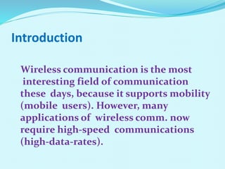 Introduction
Wireless communication is the most
interesting field of communication
these days, because it supports mobility
(mobile users). However, many
applications of wireless comm. now
require high-speed communications
(high-data-rates).
 
