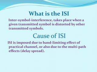 What is the ISI
Inter-symbol-interference, takes place when a
given transmitted symbol is distorted by other
transmitted symbols.
Cause of ISI
ISI is imposed due to band-limiting effect of
practical channel, or also due to the multi-path
effects (delay spread).
 