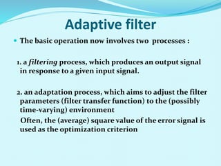 Adaptive filter
 The basic operation now involves two processes :
1. a filtering process, which produces an output signal
in response to a given input signal.
2. an adaptation process, which aims to adjust the filter
parameters (filter transfer function) to the (possibly
time-varying) environment
Often, the (average) square value of the error signal is
used as the optimization criterion
 