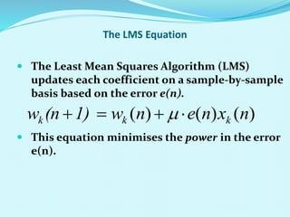 The LMS Equation
 The Least Mean Squares Algorithm (LMS)
updates each coefficient on a sample-by-sample
basis based on the error e(n).
 This equation minimises the power in the error
e(n).
)
(
)
(
)
( n
x
n
e
n
w
1)
(n
w k
k
k 


 
 