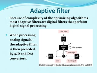 Adaptive filter
• Because of complexity of the optimizing algorithms
most adaptive filters are digital filters that perform
digital signal processing
 When processing
analog signals,
the adaptive filter
is then preceded
by A/D and D/A
convertors.
 