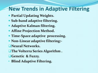 New Trends in Adaptive Filtering
 Partial Updating Weights.
 Sub-band adaptive filtering.
 Adaptive Kalman filtering.
 Affine Projection Method.
 Time-Space adaptive processing.
 Non-Linear adaptive filtering:-
Neural Networks.
The Volterra Series Algorithm .
Genetic & Fuzzy.
• Blind Adaptive Filtering.
 