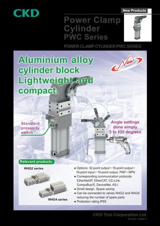 Power Clamp
Cylinder
PWC Series
POWER CLAMP CYLINDER PWC SERIES
CKD Thai Corporation Ltd.
TH-CC-1352A-1
Aluminium alloy
cylinder block
Lightweight and
compact.
Standard
proximity
switch
Angle settings
done simply
5 to 135 degrees
● 
Options: 32-point output • 16-point output •
16-point input • 16-point output, PNP • NPN
● 
Corresponding communication protocols
EtherNet/IP, EtherCAT, CC-Link,
CompoBus/S, DeviceNet, AS-i
● 
Small design. Space saving
● 
Can be connected to valves W4G2 and W4G4
reducing the number of spare parts
● 
Protection rating IP65
Relevant products
Relevant products
W4G2 series
W4G4 series
New Products
 