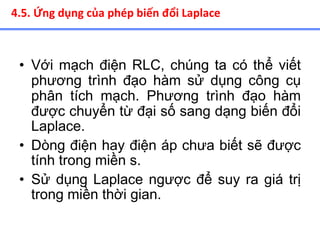 • Với mạch điện RLC, chúng ta có thể viết
phương trình đạo hàm sử dụng công cụ
phân tích mạch. Phương trình đạo hàm
được chuyển từ đại số sang dạng biến đổi
Laplace.
• Dòng điện hay điện áp chưa biết sẽ được
tính trong miền s.
• Sử dụng Laplace ngược để suy ra giá trị
trong miền thời gian.
4.5. Ứng dụng của phép biến đổi Laplace
 