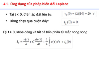 • Tại t < 0, điện áp đặt lên tụ:
4.5. Ứng dụng của phép biến đổi Laplace
• Dòng chạy qua cuộn dây:
Tại t > 0, khóa đóng và tất cả bốn phần tử mắc song song
 