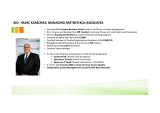 BIO ‐ MARC KARSCHIES, MANAGING PARTNER KCA‐ASSOCIATES
                  •   Executive MBA London Business School London, UK (Thesis on Brand Management)
                  •   BA in Finance and Banking from HfB Frankfurt, Germany (Thesis on Credit Card Fraud Prevention)
                  •   German Banking Certification (2.5 years vocational training program)
                  •   Certified Six Sigma Black Belt (ASQ CSSBB)
                  •   Certified Manager of Quality/Organizational Excellence (ASQ CMQ/OE)
                  •   Prince2 Certified (Foundation & Practitioner), PMI trained
                  •   McKinsey trained LEAN Practitioner
                  •   Certified Talent Manager

                  • 17 Years with Citigroup (among others in the following positions)
                         • Quality Head Citibank Card Acceptance
                         • Operations Director Diners Club Europe
                         • Deputy to IT Head Citibank International – IPB LATAM
                  • 2.5 Years with Emirates NBD as Head of Group Service Quality
                  • Independent Quality Management Consultant with KCA‐Associates




                                                                                                                       15
 