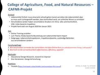 College of Agriculture, Food, and Natural Resources –
CAFNR-Projekt
10
Kontext:
• Lebensmittel Einfuhr muss einerseits schnell gehen (sonst verrotten die Lebensmittel) aber
es muss auch sichergestellt werden, dass kontrolliert wird, um schlechte Waren zu ermitteln
• Verschiedene Länder haben verschiedene Ansätze z.B. China: alles wird kontrolliert,
USA: risiko-basierte Inspektion
• Projekt fand statt von August 2020 bis Januar 2021
Ziel:
• Online Training erstellen
• zum Thema: Risiko-basierte Beurteilung von Lebensmittel beim Import
• Zielgruppe: Lebensmittelinspektoren, Inspektionsbeamte, zuständige Behörden
aus verschiedenen Ländern
Forschungsfrage:
1. Wie beschreiben Lernende das Lernerlebnis mit dem Online-Kurs (im selbstbestimmten Tempo / self-paced) ?
2. Wie hoch ist die Lernwirksamkeit (effectiveness, efficiency, appeal)?
Methodik:
• Educational Design Research, research to improve
• Drei Iterationen: Design & Forschung
Plattform
• Thinkific (https://risk-based-s-school.thinkific.com/courses/your-first-course) Jahnke, Li, Singh, Yu, & Riedel
(under review)
 