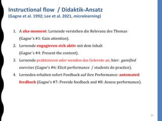 Instructional flow / Didaktik-Ansatz
(Gagne et al. 1992; Lee et al. 2021, microlearning)
12
1. A aha-moment: Lernende verstehen die Relevanz des Themas
(Gagne’s #1: Gain attention).
2. Lernende engagieren sich aktiv mit dem Inhalt
(Gagne’s #4: Present the content).
3. Lernende praktizieren oder wenden das Gelernte an; hier: gamified
exercises (Gagne’s #6: Elicit performance / students do practice).
4. Lerneden erhalten sofort Feedback auf ihre Performance: automated
feedback (Gagne’s #7: Provide feedback and #8: Assess performance).
 
