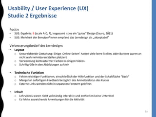 Usability / User Experience (UX)
Studie 2 Ergebnisse
16
Positiv
• SUS: Ergebnis: B (scale A-D, F), insgesamt ist es ein “gutes” Design (Sauro, 2011)
• SUS: Mehrheit der Benutzer*innen empfand das Lerndesign als „akzeptabel“
Verbesserungsbedarf des Lerndesigns
• Layout
o Unzureichende Gestaltung: Einige ‚Online-Seiten‘ hatten viele leere Stellen, oder Buttons waren an
nicht wahrnehmbaren Stellen platziert
o Verwendung kontrastarmer Farben in einigen Videos
o Schriftgröße in den Abbildungen zu klein
• Technische Funktion
o Fehlen wichtiger Funktionen, einschließlich der Hilfefunktion und der Schaltfläche “Back“
o Mangel an sofortigem Feedback bezüglich des Anmeldestatus des Kurses
o Externe Links werden nicht in separaten Fenstern geöffnet
• Inhalt
o Lehrvideos waren nicht vollständig interaktiv und enthielten keine Untertitel
o Es fehlte ausreichende Anweisungen für die Aktivität
 