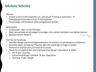 Nächste Schritte
18
Effizienz
• Zurück zu den Content-Experten um „self-paced“ Training zu optimieren 
Fokusgruppeninterviews mit den 9 Fach-Experten
• Terminologie und Feedback sollte nachgebessert werden
Wirksamkeit
• Funktioniert - aber nur für Anfänger
• Mehr aktivierende Lernstrategien hinzufügen: Vom aktiven Verhalten zum aktiven Denken
• Nächster Schritt: Modul 2
Fazit für die Forschung
• Iteratives Design und Forschungskombination ist nützlich, um Lerndesigns zu verbessern
• Sie helfen dabei, die eigenen Theorien über das Lerndesign in Frage zu stellen:
Research to improve (not just research to prove).
• Neues Forschungsfeld des „Learning Experience Design“ (Schmidt et al. 2020)
o UX  plus: Learning
o Instructional Design / Didaktik  plus: Experience
o Teaching  plus: Design
Wang & Wegerif,
2019
 