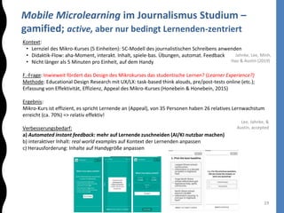 Mobile Microlearning im Journalismus Studium –
gamified; active, aber nur bedingt Lernenden-zentriert
19
Kontext:
• Lernziel des Mikro-Kurses (5 Einheiten): 5C-Modell des journalistischen Schreibens anwenden
• Didaktik-Flow: aha-Moment, interakt. Inhalt, spiele-bas. Übungen, automat. Feedback
• Nicht länger als 5 Minuten pro Einheit, auf dem Handy
F.-Frage: Inwieweit fördert das Design des Mikrokurses das studentische Lernen? (Learner Experience?)
Methode: Educational Design Research mit UX/LX: task-based think alouds, pre/post-tests online (etc.);
Erfassung von Effektivität, Effizienz, Appeal des Mikro-Kurses (Honebein & Honebein, 2015)
Ergebnis:
Mikro-Kurs ist effizient, es spricht Lernende an (Appeal), von 35 Personen haben 26 relatives Lernwachstum
erreicht (ca. 70%) => relativ effektiv!
Verbesserungsbedarf:
a) Automated instant feedback: mehr auf Lernende zuschneiden (AI/KI nutzbar machen)
b) interaktiver Inhalt: real world examples auf Kontext der Lernenden anpassen
c) Herausforderung: Inhalte auf Handygröße anpassen
Lee, Jahnke, &
Austin, accepted
Jahnke, Lee, Minh,
Hao & Austin (2019)
 