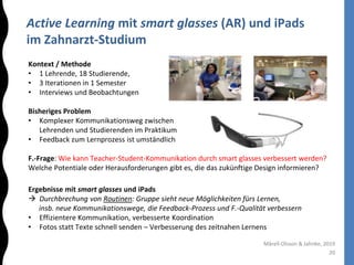 Active Learning mit smart glasses (AR) und iPads
im Zahnarzt-Studium
20
Mårell-Olsson & Jahnke, 2019
Kontext / Methode
• 1 Lehrende, 18 Studierende,
• 3 Iterationen in 1 Semester
• Interviews und Beobachtungen
Bisheriges Problem
• Komplexer Kommunikationsweg zwischen
Lehrenden und Studierenden im Praktikum
• Feedback zum Lernprozess ist umständlich
F.-Frage: Wie kann Teacher-Student-Kommunikation durch smart glasses verbessert werden?
Welche Potentiale oder Herausforderungen gibt es, die das zukünftige Design informieren?
Ergebnisse mit smart glasses und iPads
 Durchbrechung von Routinen: Gruppe sieht neue Möglichkeiten fürs Lernen,
insb. neue Kommunikationswege, die Feedback-Prozess und F.-Qualität verbessern
• Effizientere Kommunikation, verbesserte Koordination
• Fotos statt Texte schnell senden – Verbesserung des zeitnahen Lernens
 