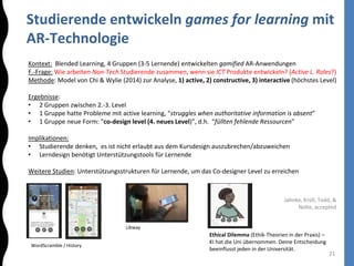 Studierende entwickeln games for learning mit
AR-Technologie
21
Kontext: Blended Learning, 4 Gruppen (3-5 Lernende) entwickelten gamified AR-Anwendungen
F.-Frage: Wie arbeiten Non-Tech Studierende zusammen, wenn sie ICT Produkte entwickeln? (Active L. Roles?)
Methode: Model von Chi & Wylie (2014) zur Analyse, 1) active, 2) constructive, 3) interactive (höchstes Level)
Ergebnisse:
• 2 Gruppen zwischen 2.-3. Level
• 1 Gruppe hatte Probleme mit active learning, “struggles when authoritative information is absent”
• 1 Gruppe neue Form: “co-design level (4. neues Level)”, d.h. “füllten fehlende Ressourcen”
Implikationen:
• Studierende denken, es ist nicht erlaubt aus dem Kursdesign auszubrechen/abzuweichen
• Lerndesign benötigt Unterstützungstools für Lernende
Weitere Studien: Unterstützungsstrukturen für Lernende, um das Co-designer Level zu erreichen
Jahnke, Kroll, Todd, &
Nolte, accepted
Libway
Ethical Dilemma (Ethik-Theorien in der Praxis) –
KI hat die Uni übernommen. Deine Entscheidung
beeinflusst jeden in der Universität.
WordScramble / History
 