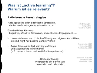 Aktivierende Lernstrategien
=pädagogische oder didaktische Strategien,
die Lernende anregen, etwas aktiv zu tun
Ganzheitliches Konzept:
kognitive, affektive Dimension, studentisches Engagement, ...
• Lernende lernen durch die Ausführung von eigenen Aktivitäten,
sie sind nicht nur passive Zuhörer*innen
• Active learning fördert learning outcomes
und studentische Performance
(z.B. bessere Noten und vertiefte Kompetenzen)
Herausforderung:
Widerstände auf Seiten von
Lernenden und Lehrenden
Was ist „active learning“?
Warum ist es relevant?
Freeman et al.. 2014
Vetter et al., 2020
Theobald et al., 2020
Chi & Wylie, 2014
Hodges, 2018
Cassidy et al., 2019
Deslauriers et al. 2019
Silverthorn, 2020
Owens et al., 2020
3
 