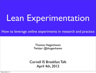 Lean Experimentation
 How to leverage online experiments in research and practice


                         Thomas Høgenhaven
                        Twitter: @thogenhaven



                      Cornell IS Breakfast Talk
                         April 4th, 2012
Friday, April 6, 12
 