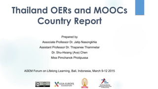 Thailand OERs and MOOCs
Country Report
Prepared by
Associate Professor Dr. Jatip Nasongkhla
Assistant Professor Dr. Thapanee Thammetar
Dr. Shu-Hsiang (Ava) Chen
Miss Pimchanok Photipussa
ASEM Forum on Lifelong Learning, Bali, Indonesia, March 9-12 2015
 