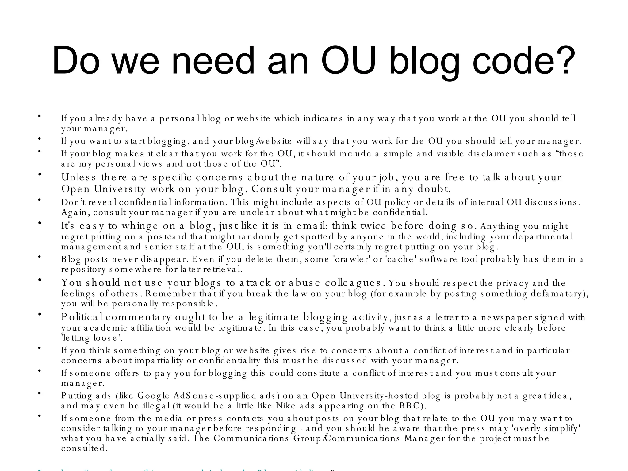 Do we need an OU blog code? If you already have a personal blog or website which indicates in any way that you work at the OU you should tell your manager.  If you want to start blogging, and your blog/website will say that you work for the OU you should tell your manager.  If your blog makes it clear that you work for the OU, it should include a simple and visible disclaimer such as “these are my personal views and not those of the OU”.  Unless there are specific concerns about the nature of your job, you are free to talk about your Open University work on your blog. Consult your manager if in any doubt.   Don’t reveal confidential information. This might include aspects of OU policy or details of internal OU discussions. Again, consult your manager if you are unclear about what might be confidential.  It's easy to whinge on a blog, just like it is in email: think twice before doing so.  Anything you might regret putting on a postcard that might randomly get spotted by anyone in the world, including your departmental management and senior staff at the OU, is something you'll certainly regret putting on your blog.  Blog posts never disappear. Even if you delete them, some 'crawler' or 'cache' software tool probably has them in a repository somewhere for later retrieval.  You should not use your blogs to attack or abuse colleagues.  You should respect the privacy and the feelings of others. Remember that if you break the law on your blog (for example by posting something defamatory), you will be personally responsible.  Political commentary ought to be a legitimate blogging activity , just as a letter to a newspaper signed with your academic affiliation would be legitimate. In this case, you probably want to think a little more clearly before 'letting loose'.  If you think something on your blog or website gives rise to concerns about a conflict of interest and in particular concerns about impartiality or confidentiality this must be discussed with your manager.  If someone offers to pay you for blogging this could constitute a conflict of interest and you must consult your manager.  Putting ads (like Google AdSense-supplied ads) on an Open University-hosted blog is probably not a great idea, and may even be illegal (it would be a little like Nike ads appearing on the BBC).  If someone from the media or press contacts you about posts on your blog that relate to the OU you may want to consider talking to your manager before responding - and you should be aware that the press may 'overly simplify' what you have actually said. The Communications Group/Communications Manager for the project must be consulted.  http://openlearn-wiki.open.ac.uk/index.php/Blog_guidelines "  