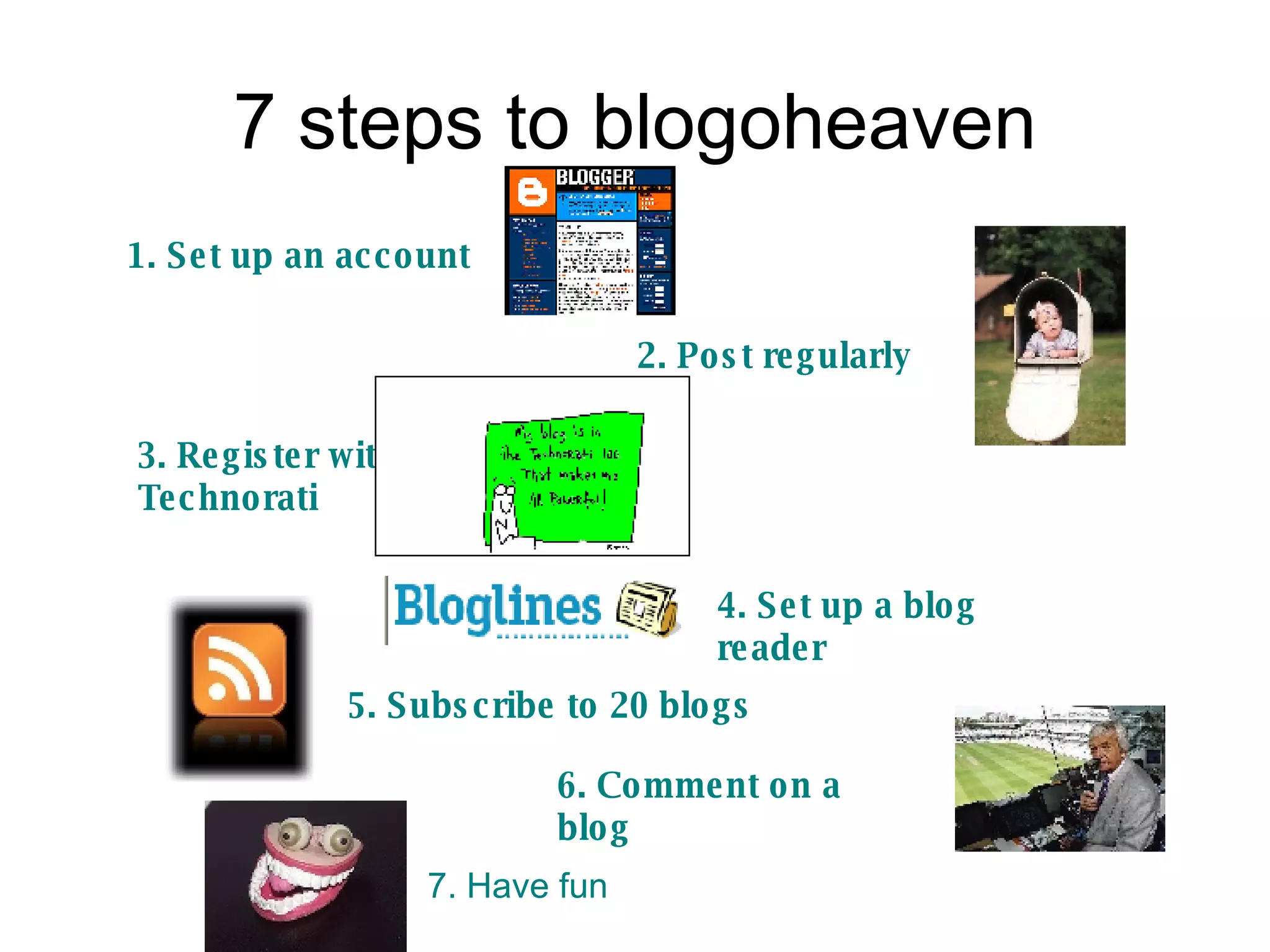 7 steps to blogoheaven 1. Set up an account 2. Post regularly 3. Register with Technorati 4. Set up a blog reader 5. Subscribe to 20 blogs 6. Comment on a blog 7. Have fun 