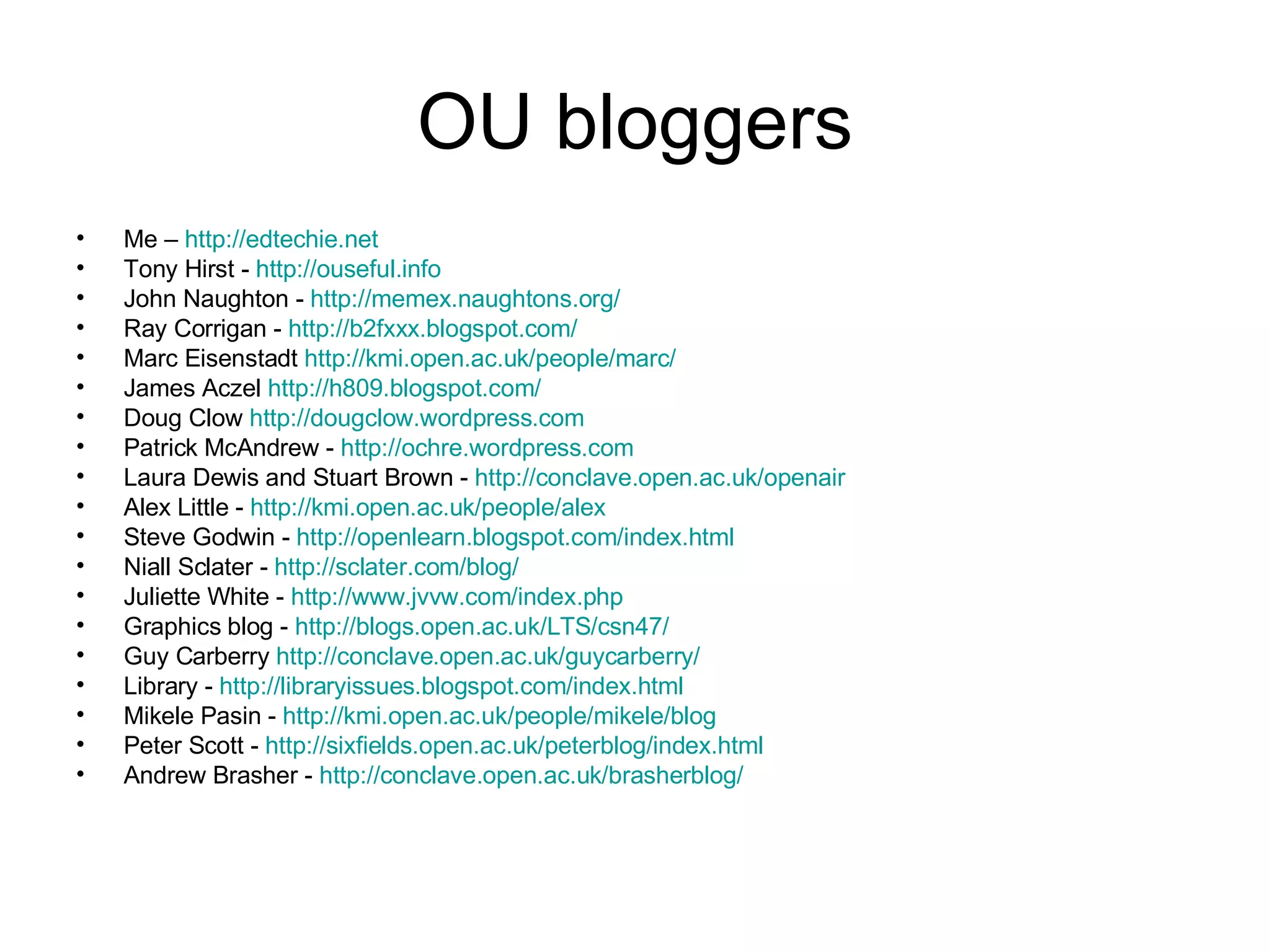 OU bloggers Me –  http:// edtechie.net Tony Hirst -  http:// ouseful.info John Naughton -  http:// memex.naughtons.org / Ray Corrigan -  http://b2fxxx.blogspot.com/ Marc Eisenstadt  http:// kmi.open.ac.uk /people/marc/ James Aczel  http://h809.blogspot.com/ Doug Clow  http:// dougclow.wordpress.com Patrick McAndrew -  http:// ochre.wordpress.com Laura Dewis and Stuart Brown -  http:// conclave.open.ac.uk/openair Alex Little -  http:// kmi.open.ac.uk/people/alex Steve Godwin -  http:// openlearn.blogspot.com/index.html Niall Sclater -  http:// sclater.com/blog / Juliette White -  http:// www.jvvw.com/index.php Graphics blog -  http://blogs.open.ac.uk/LTS/csn47/ Guy Carberry  http:// conclave.open.ac.uk/guycarberry / Library -  http:// libraryissues.blogspot.com/index.html Mikele Pasin -  http:// kmi.open.ac.uk/people/mikele/blog Peter Scott -  http:// sixfields.open.ac.uk/peterblog/index.html Andrew Brasher -  http:// conclave.open.ac.uk/brasherblog / 