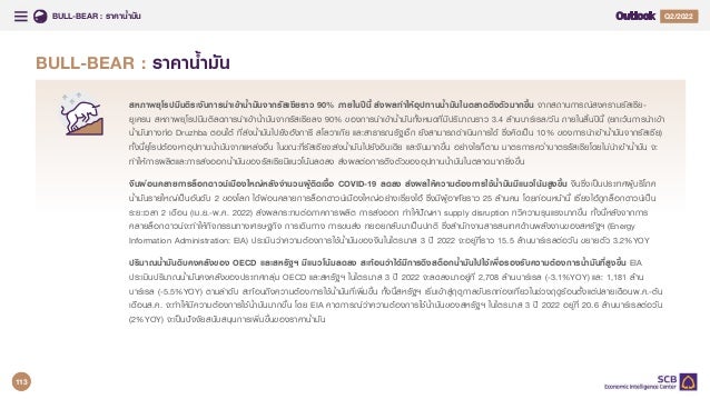 BULL-BEAR : ราคาน้ํามัน Q4/2021
Q2/2022
BULL-BEAR : ราคาน้ํามัน
สหภาพยุโรปมีมติระงับการนําเขาน้ํามันจากรัสเซียราว 90% ภายในปนี้ สงผลทําใหอุปทานน้ํามันในตลาดตึงตัวมากขึ้น จากสถานการณสงครามรัสเซีย-
ยูเครน สหภาพยุโรปมีมติลดการนําเขาน้ํามันจากรัสเซียลง 90% ของการนําเขาน้ํามันทั้งหมดที่มีปริมาณราว 3.4 ลานบารเรล/วัน ภายในสิ้นปนี้ (ยกเวนการนําเขา
น้ํามันทางทอ Druzhba ตอนใต ที่สงน้ํามันไปยังฮังการี สโลวาเกีย และสาธารณรัฐเช็ก ยังสามารถดําเนินการได ซึ่งคิดเปน 10% ของการนําเขาน้ํามันจากรัสเซีย)
ทั้งนี้ยุโรปตองหาอุปทานน้ํามันจากแหลงอื่น ในขณะที่รัสเซียจะสงน้ํามันไปยังอินเดีย และจีนมากขึ้น อยางไรก็ตาม มาตรการคว่ําบาตรรัสเซียโดยไมนําเขาน้ํามัน จะ
ทําใหการผลิตและการสงออกน้ํามันของรัสเซียมีแนวโนมลดลง สงผลตอการตึงตัวของอุปทานน้ํามันในตลาดมากยิ่งขึ้น
จีนผอนคลายการล็อกดาวนเมืองใหญหลังจํานวนผูติดเชื้อ COVID-19 ลดลง สงผลใหความตองการใชน้ํามันมีแนวโนมสูงขึ้น จีนซึ่งเปนประเทศผูบริโภค
น้ํามันรายใหญเปนอันดับ 2 ของโลก ไดผอนคลายการล็อกดาวนเมืองใหญอยางเซี่ยงไฮ ซึ่งมีผูอาศัยราว 25 ลานคน โดยกอนหนานี้ เซี่ยงไฮถูกล็อกดาวนเปน
ระยะเวลา 2 เดือน (เม.ย.-พ.ค. 2022) สงผลกระทบตอภาคการผลิต การสงออก ทําใหปญหา supply disruption ทวีความรุนแรงมากขึ้น ทั้งนี้หลังจากการ
คลายล็อกดาวนจะทําใหกิจกรรมทางเศรษฐกิจ การเดินทาง การขนสง ทยอยกลับมาเปนปกติ ซึ่งสํานักงานสารสนเทศดานพลังงานของสหรัฐฯ (Energy
Information Administration: EIA) ประเมินวาความตองการใชน้ํามันของจีนในไตรมาส 3 ป 2022 จะอยูที่ราว 15.5 ลานบารเรลตอวัน ขยายตัว 3.2%YOY
ปริมาณน้ํามันดิบคงคลังของ OECD และสหรัฐฯ มีแนวโนมลดลง สะทอนวาไดมีการดึงสต็อกน้ํามันไปใชเพื่อรองรับความตองการน้ํามันที่สูงขึ้น EIA
ประเมินปริมาณน้ํามันคงคลังของประเทศกลุม OECD และสหรัฐฯ ในไตรมาส 3 ป 2022 จะลดลงมาอยูที่ 2,708 ลานบารเรล (-3.1%YOY) และ 1,181 ลาน
บารเรล (-5.5%YOY) ตามลําดับ สะทอนถึงความตองการใชน้ํามันที่เพิ่มขึ้น ทั้งนี้สหรัฐฯ เริ่มเขาสูฤดูกาลขับรถทองเที่ยวในชวงฤดูรอนตั้งแตปลายเดือนพ.ค.-ตน
เดือนส.ค. จะทําใหมีความตองการใชน้ํามันมากขึ้น โดย EIA คาดการณวาความตองการใชน้ํามันของสหรัฐฯ ในไตรมาส 3 ป 2022 อยูที่ 20.6 ลานบารเรลตอวัน
(2%YOY) จะเปนปจจัยสนับสนุนการเพิ่มขึ้นของราคาน้ํามัน
113
 