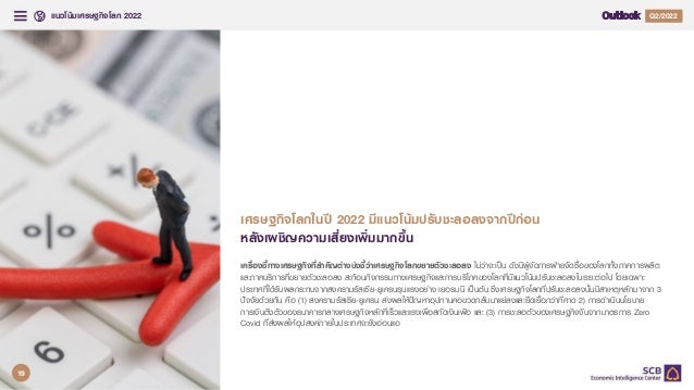 แนวโนมเศรษฐกิจโลก 2022 Q4/2021
Q2/2022
3
เครื่องชี้ทางเศรษฐกิจที่สําคัญตางบงชี้วาเศรษฐกิจโลกขยายตัวชะลอลง ไมวาจะเปน ดัชนีผูจัดการฝายจัดซื้อของโลกทั้งภาคการผลิต
และภาคบริการที่ขยายตัวชะลอลง สะทอนกิจกรรมทางเศรษฐกิจและการบริโภคของโลกที่มีแนวโนมปรับชะลอลงในระยะตอไป โดยเฉพาะ
ประเทศที่ไดรับผลกระทบจากสงครามรัสเซีย-ยูเครนรุนแรงอยาง เยอรมนี เปนตน ซึ่งเศรษฐกิจโลกที่ปรับชะลอลงนั้นมีสาเหตุหลักมาจาก 3
ปจจัยดวยกัน คือ (1) สงครามรัสเซีย-ยูเครน สงผลใหปญหาอุปทานคอขวดกลับมาแยลงและยืดเยื้อกวาที่คาด 2) การดําเนินนโยบาย
การเงินตึงตัวของธนาคารกลางเศรษฐกิจหลักที่เร็วและแรงเพื่อสกัดเงินเฟอ และ (3) การชะลอตัวของเศรษฐกิจจีนจากมาตรการ Zero
Covid ที่สงผลใหอุปสงคภายในประเทศจะยังออนแอ
เศรษฐกิจโลกในป 2022 มีแนวโนมปรับชะลอลงจากปกอน
หลังเผชิญความเสี่ยงเพิ่มมากขึ้น
19
 