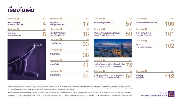 เรื่่�องในเล่่ม
The information contained in this report has been obtained from sources believed to be reliable. However, neither we nor any of our respective affiliates, employees or representatives make any representation or warranty,
express or implied, as to the accuracy or completeness of any of the information vcontained in this report, and we and our respective affiliates, employees or representatives expressly disclaim any and all liability relating
to or resulting from the use of this report or such information by the recipient or other persons in whatever manner.
Any opinions presented herein represent our subjective views and our current estimates and judgments based on various assumptions that may be subject to change without notice, and may not prove to be correct.
This report is for the recipient’s information only. It does not represent or constitute any advice, offer, recommendation, or solicitation by us and should not be relied upon as such. We, or any of our associates, may
also have an interest in the companies mentioned here in.
แนวโน้้มเศรษฐกิิจ
ณ ไตรมาส 2 ปีี 2022
Bull-Bear :
ราคาน้ำำ��มััน
Go to page
Go to page
หน้้า
หน้้า
4
112
แนวโน้้มภาวะการเงิินไทยปีี 2022
Go to page หน้้า
100
แนวโน้้มเศรษฐกิิจไทยปีี 2022
หน้้า
57
Go to page
สรุุปแนวโน้้ม
ภาวะการเงิินไทยปีี 2022
หน้้า
102
สรุุปแนวโน้้ม
เศรษฐกิิจโลกปีี 2022
หน้้า
17
Go to page
Go to page
3 ปััจจััยสำำ�คััญสำำ�หรัับ
ภาวะการเงิินไทยปีี 2022
หน้้า
101
Go to page
3 ปััจจััยสำำ�คััญสำำ�หรัับ
เศรษฐกิิจโลกปีี 2022
หน้้า
18
Go to page
การส่่งออกไทยมีีแนวโน้้มชะลอลงจากที่่�
เคยขยายตััวได้้ดีีในช่่วงก่่อนหน้้า
หน้้า
59
Go to page
เศรษฐกิิจสหรััฐฯ
หน้้า
33
Go to page
การท่่องเที่่�ยวและภาคบริิการจะเป็็นแรงขัับเคลื่่�อน
หลัักของเศรษฐกิิจไทยในช่่วงที่่�เหลืือของปีี
หน้้า
75
Go to page
เศรษฐกิิจยุุโรป
หน้้า
38
Go to page
เศรษฐกิิจจีีน
หน้้า
41
Go to page
เศรษฐกิิจญี่่�ปุ่่�น
หน้้า
44
Go to page
เงิินเฟ้้อและความผัันผวนของเศรษฐกิิจส่่งผล
ต่่อการฟื้้�นตััวของภาคธุุรกิิจและครััวเรืือน
หน้้า
84
Go to page
สรุุปแนวโน้้ม
เศรษฐกิิจไทยปีี 2022
Go to page หน้้า
6
 
