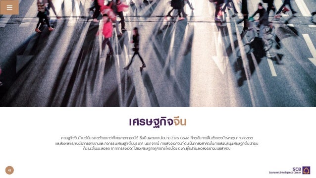 แนวโนมเศรษฐกิจโลก 2022 Q4/2021
Q2/2022
25
เศรษฐกิจจีนมีแนวโนมชะลอตัวลงกวาที่เคยคาดการณไว ซึ่งเปนผลจากนโยบาย Zero Covid ที่กดดันการฟนตัวของปญหาอุปทานคอขวด
และสงผลกระทบตอการจางงานและกิจกรรมเศรษฐกิจในประเทศ นอกจากนี้ การสงออกจีนที่เดิมเปนกําลังสําคัญในการสนับสนุนเศรษฐกิจในปกอน
ก็มีแนวโนมชะลอลง จากการสงออกไปยังเศรษฐกิจคูคารายใหญโดยเฉพาะยุโรปที่ชะลอลงอยางมีนัยสําคัญ
เศรษฐกิจจีน
41
 