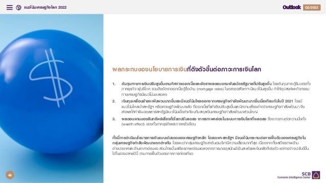 แนวโนมเศรษฐกิจโลก 2022 Q4/2021
Q2/2022
32
1. ตนทุนทางการเงินปรับสูงขึ้นตามทิศทางดอกเบี้ยและอัตราผลตอบแทนพันธบัตรรัฐบาลที่ปรับสูงขึ้น โดยตนทุนการกูยืมของทั้ง
ภาคธุรกิจ ผูบริโภค รวมถึงอัตราดอกเบี้ยกูซื้อบาน (mortgage rates) ในตลาดอสังหาฯ มีแนวโนมสูงขึ้น ทําใหอุปสงคและกิจกรรม
ทางเศรษฐกิจมีแนวโนมชะลอลง
2. เงินทุนเคลื่อนยายจะผันผวนมากขึ้นและมีแนวโนมไหลออกจากเศรษฐกิจกําลังพัฒนามากขึ้นเมื่อเทียบกับในป 2021 โดยมี
แนวโนมไหลเขาสหรัฐฯ หรือเศรษฐกิจพัฒนาแลว ที่ดอกเบี้ยที่แทจริงปรับสูงขึ้นและมีความเสี่ยงต่ํากวาเศรษฐกิจกําลังพัฒนา จึง
สงผลใหคาเงินดอลลารสหรัฐมีแนวโนมแข็งคาเทียบกับสกุลเงินเศรษฐกิจกําลังพัฒนาสวนใหญ
3. ผลตอบแทนของสินทรัพยเสี่ยงทั่วโลกปรับลดลง จากสภาพคลองในระบบการเงินโลกที่จะลดลง ซึ่งจะกระทบตอความมั่งคั่ง
(wealth effect) ของทั้งภาคธุรกิจและภาคครัวเรือน
ทั้งนี้การดําเนินนโยบายการเงินแบบเขมงวดของเศรษฐกิจหลัก โดยเฉพาะสหรัฐฯ มีแนวโนมกระทบตอการฟนตัวของเศรษฐกิจใน
กลุมเศรษฐกิจกําลังพัฒนาแตกตางกัน โดยพบวากลุมเศรษฐกิจลาตินอเมริกามีความเสี่ยงมากที่สุด เนื่องจากทั้งเสถียรภาพดาน
ตางประเทศและดานราคาออนแอ สวนไทยนั้นเสถียรภาพออนแอลงจากการขาดดุลบัญชีเดินสะพัดและเงินเฟอที่เรงตัว แตคาดวาจะปรับดีขึ้น
ไดในชวงปลายปนี้ ตามการฟนตัวของภาคการทองเที่ยว
ผลกระทบของนโยบายการเงินที่ตึงตัวขึ้นตอภาวะการเงินโลก
48
 