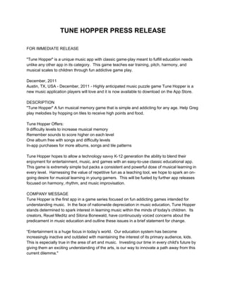 TUNE HOPPER PRESS RELEASE

FOR IMMEDIATE RELEASE

"Tune Hopper" is a unique music app with classic game-play meant to fulfill education needs
unlike any other app in its category. This game teaches ear training, pitch, harmony, and
musical scales to children through fun addictive game play.

December, 2011
Austin, TX, USA - December, 2011 - Highly anticipated music puzzle game Tune Hopper is a
new music application players will love and it is now available to download on the App Store.

DESCRIPTION
"Tune Hopper" A fun musical memory game that is simple and addicting for any age. Help Greg
play melodies by hopping on tiles to receive high points and food.

Tune Hopper Offers:
9 difficulty levels to increase musical memory
Remember sounds to score higher on each level
One album free with songs and difficulty levels
In-app purchases for more albums, songs and tile patterns

Tune Hopper hopes to allow a technology savvy K-12 generation the ability to blend their
enjoyment for entertainment, music, and games with an easy-to-use classic educational app.
This game is extremely simple but packs a consistent and powerful dose of musical learning in
every level. Harnessing the value of repetitive fun as a teaching tool, we hope to spark an on-
going desire for musical learning in young gamers. This will be fueled by further app releases
focused on harmony, rhythm, and music improvisation.

COMPANY MESSAGE
Tune Hopper is the first app in a game series focused on fun addicting games intended for
understanding music. In the face of nationwide depreciation in music education, Tune Hopper
stands determined to spark interest in learning music within the minds of today's children. Its
creators, Reuel Meditz and Silona Bonewald, have continuously voiced concerns about the
predicament in music education and outline these issues in a brief statement for change.

“Entertainment is a huge focus in today’s world. Our education system has become
increasingly inactive and outdated with maintaining the interest of its primary audience, kids.
This is especially true in the area of art and music. Investing our time in every child's future by
giving them an exciting understanding of the arts, is our way to innovate a path away from this
current dilemma."
 