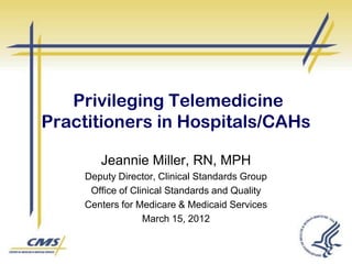 Privileging Telemedicine
Practitioners in Hospitals/CAHs
Jeannie Miller, RN, MPH
Deputy Director, Clinical Standards Group
Office of Clinical Standards and Quality
Centers for Medicare & Medicaid Services
March 15, 2012

 