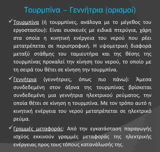 Τουρμπίνα – Γεννήτρια (ορισμοί)
Τουρμπίνα (ή τουρμπίνες, ανάλογα με το μέγεθος του
εργοστασίου): Είναι συσκευές με ειδικά πτερύγια, χάρη
στα οποία η κινητική ενέργεια του νερού που ρέει
μετατρέπεται σε περιστροφική. Η υψομετρική διαφορά
μεταξύ στάθμης του ταμιευτήρα και της θέσης της
τουρμπίνας προκαλεί την κίνηση του νερού, το οποίο με
τη σειρά του θέτει σε κίνηση την τουρμπίνα.
Γεννήτρια (γεννήτριες, όπως πιο πάνω): Άμεσα
συνδεδεμένη στον άξονα της τουρμπίνας βρίσκεται
συνδεδεμένη μια γεννήτρια ηλεκτρικού ρεύματος, την
οποία θέτει σε κίνηση η τουρμπίνα. Με τον τρόπο αυτό η
κινητική ενέργεια του νερού μετατρέπεται σε ηλεκτρικό
ρεύμα.
Γραμμές μεταφοράς: Από την εγκατάσταση παραγωγής
ισχύος εκκινούν γραμμές μεταφοράς της ηλεκτρικής
ενέργειας προς τους τόπους κατανάλωσής της.
 