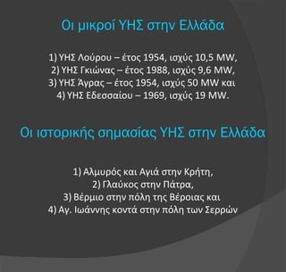 Οι μικροί ΥΗΣ στην Ελλάδα
1) ΥΗΣ Λούρου – έτος 1954, ισχύς 10,5 MW,
2) ΥΗΣ Γκιώνας – έτος 1988, ισχύς 9,6 MW,
3) ΥΗΣ Άγρας – έτος 1954, ισχύς 50 MW και
4) ΥΗΣ Εδεσσαίου – 1969, ισχύς 19 MW.
Οι ιστορικής σημασίας ΥΗΣ στην Ελλάδα
1) Αλμυρός και Αγιά στην Κρήτη,
2) Γλαύκος στην Πάτρα,
3) Βέρμιο στην πόλη της Βέροιας και
4) Αγ. Ιωάννης κοντά στην πόλη των Σερρών
 