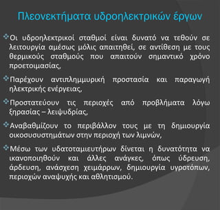 Πλεονεκτήματα υδροηλεκτρικών έργων
Οι υδροηλεκτρικοί σταθμοί είναι δυνατό να τεθούν σε
λειτουργία αμέσως μόλις απαιτηθεί, σε αντίθεση με τους
θερμικούς σταθμούς που απαιτούν σημαντικό χρόνο
προετοιμασίας,
Παρέχουν αντιπλημμυρική προστασία και παραγωγή
ηλεκτρικής ενέργειας,
Προστατεύουν τις περιοχές από προβλήματα λόγω
ξηρασίας – λειψυδρίας,
Αναβαθμίζουν το περιβάλλον τους με τη δημιουργία
οικοσυσυστημάτων στην περιοχή των λιμνών,
Μέσω των υδατοταμιευτήρων δίνεται η δυνατότητα να
ικανοποιηθούν και άλλες ανάγκες, όπως ύδρευση,
άρδευση, ανάσχεση χειμάρρων, δημιουργία υγροτόπων,
περιοχών αναψυχής και αθλητισμού.
 
