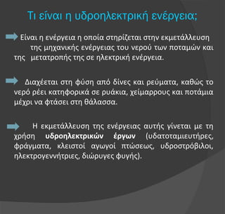 Tι είναι η υδροηλεκτρική ενέργεια;
Είναι η ενέργεια η οποία στηρίζεται στην εκμετάλλευση
της μηχανικής ενέργειας του νερού των ποταμών και
της μετατροπής της σε ηλεκτρική ενέργεια.
Διαχέεται στη φύση από δίνες και ρεύματα, καθώς το
νερό ρέει κατηφορικά σε ρυάκια, χείμαρρους και ποτάμια
μέχρι να φτάσει στη θάλασσα.
Η εκμετάλλευση της ενέργειας αυτής γίνεται με τη
χρήση υδροηλεκτρικών έργων (υδατοταμιευτήρες,
φράγματα, κλειστοί αγωγοί πτώσεως, υδροστρόβιλοι,
ηλεκτρογεννήτριες, διώρυγες φυγής).
 