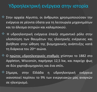 Υδροηλεκτρική ενέργεια στην ιστορία
 Στην αρχαία Αίγυπτο, οι άνθρωποι χρησιμοποιούσαν την
ενέργεια σε ρέοντα ύδατα για τη λειτουργία μηχανημάτων
και το άλεσμα σιτηρών και καλαμποκιού.
 Η υδροηλεκτρική ενέργεια έπαιξε σημαντικό ρόλο στην
υλοποίηση των θαυμάτων της ηλεκτρικής ενέργειας και
βοήθησε στην ώθηση της βιομηχανικής ανάπτυξης κατά
τη διάρκεια του 20ου
αιώνα.
 Ο πρώτος υδροηλεκτρικός σταθμός χτίστηκε το 1882 στο
Appleton, Wisconsin, παρήγαγε 12,5 kw, και παρείχε φως
σε δύο χαρτοβιομηχανίες και ένα σπίτι.
 Σήμερα, στην Ελλάδα η υδροηλεκτρική ενέργεια
ικανοποιεί περίπου το 9% των ενεργειακών μας αναγκών
σε ηλεκτρισμό.
 