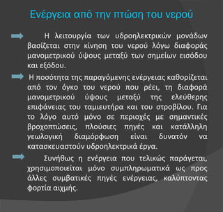 Η λειτουργία των υδροηλεκτρικών μονάδων
βασίζεται στην κίνηση του νερού λόγω διαφοράς
μανομετρικού ύψους μεταξύ των σημείων εισόδου
και εξόδου.
Η ποσότητα της παραγόμενης ενέργειας καθορίζεται
από τον όγκο του νερού που ρέει, τη διαφορά
μανομετρικού ύψους μεταξύ της ελεύθερης
επιφάνειας του ταμιευτήρα και του στροβίλου. Για
το λόγο αυτό μόνο σε περιοχές με σημαντικές
βροχοπτώσεις, πλούσιες πηγές και κατάλληλη
γεωλογική διαμόρφωση είναι δυνατόν να
κατασκευαστούν υδροηλεκτρικά έργα.
Συνήθως η ενέργεια που τελικώς παράγεται,
χρησιμοποιείται μόνο συμπληρωματικά ως προς
άλλες συμβατικές πηγές ενέργειας, καλύπτοντας
φορτία αιχμής.
Ενέργεια από την πτώση του νερού
 