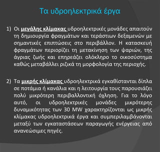 1) Οι μεγάλης κλίμακας υδροηλεκτρικές μονάδες απαιτούν
τη δημιουργία φραγμάτων και τεράστιων δεξαμενών με
σημαντικές επιπτώσεις στο περιβάλλον. Η κατασκευή
φραγμάτων περιορίζει τη μετακίνηση των ψαριών, της
άγριας ζωής και επηρεάζει ολόκληρο το οικοσύστημα
καθώς μεταβάλλει ριζικά τη μορφολογία της περιοχής.
2) Τα μικρής κλίμακας υδροηλεκτρικά εγκαθίστανται δίπλα
σε ποτάμια ή κανάλια και η λειτουργία τους παρουσιάζει
πολύ μικρότερη περιβαλλοντική όχληση. Για το λόγο
αυτό, οι υδροηλεκτρικές μονάδες μικρότερης
δυναμικότητας των 30 MW χαρακτηρίζονται ως μικρής
κλίμακας υδροηλεκτρικά έργα και συμπεριλαμβάνονται
μεταξύ των εγκαταστάσεων παραγωγής ενέργειας από
ανανεώσιμες πηγές.
Τα υδροηλεκτρικά έργα
 
