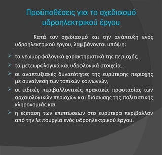 Κατά τον σχεδιασμό και την ανάπτυξη ενός
υδροηλεκτρικού έργου, λαμβάνονται υπόψη:
 τα γεωμορφολογικά χαρακτηριστικά της περιοχής,
 τα μετεωρολογικά και υδρολογικά στοιχεία,
 οι αναπτυξιακές δυνατότητες της ευρύτερης περιοχής
με συναίνεση των τοπικών κοινωνιών,
 οι ειδικές περιβαλλοντικές πρακτικές προστασίας των
αρχαιολογικών περιοχών και διάσωσης της πολιτιστικής
κληρονομιάς και
 η εξέταση των επιπτώσεων στο ευρύτερο περιβάλλον
από την λειτουργία ενός υδροηλεκτρικού έργου.
Προϋποθέσεις για το σχεδιασμό
υδροηλεκτρικού έργου
 