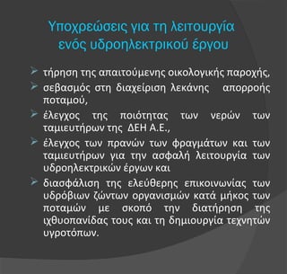  τήρηση της απαιτούμενης οικολογικής παροχής,
 σεβασμός στη διαχείριση λεκάνης απορροής
ποταμού,
 έλεγχος της ποιότητας των νερών των
ταμιευτήρων της ΔΕΗ Α.Ε.,
 έλεγχος των πρανών των φραγμάτων και των
ταμιευτήρων για την ασφαλή λειτουργία των
υδροηλεκτρικών έργων και
 διασφάλιση της ελεύθερης επικοινωνίας των
υδρόβιων ζώντων οργανισμών κατά μήκος των
ποταμών με σκοπό την διατήρηση της
ιχθυοπανίδας τους και τη δημιουργία τεχνητών
υγροτόπων.
Υποχρεώσεις για τη λειτουργία
ενός υδροηλεκτρικού έργου
 