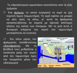 Το υδροηλεκτρικό εργοστάσιο αποτελείται από τα εξής
τμήματα:
 Ένα φράγμα, το οποίο συγκρατεί το νερό σε μια
τεχνητή λίμνη (ταμιευτήρα). Το νερό πρέπει να μπορεί
να ρέει προς τα κάτω, γι' αυτό τα φράγματα
κατασκευάζονται σε σημεία με σχετικά απότομες
κλίσεις της κοίτης των ποταμών. Με τη ροή αυτή η
δυναμική ενέργεια του νερού του ταμιευτήρα
μετατρέπεται σε κινητική.
 Στο κάτω μέρος του
φράγματος τοποθετούνται
υδατοφράκτες. Με τη
βοήθειά τους ρυθμίζεται η
ποσότητα ροής του νερού
από τον ταμιευτήρα προς
την τουρμπίνα μέσω του
υδαταγωγού
 