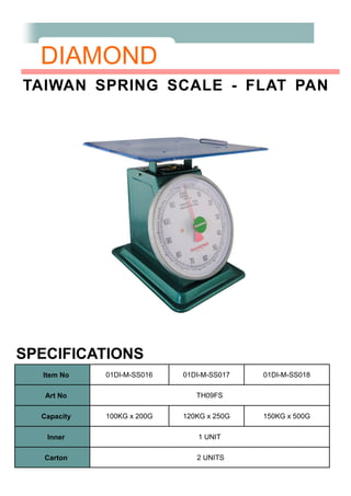 DIAMOND
TAIWAN SPRING SCALE - FLAT PAN
SPECIFICATIONS
Item No 01DI-M-SS016 01DI-M-SS017 01DI-M-SS018
Art No TH09FS
Capacity 100KG x 200G 120KG x 250G 150KG x 500G
Inner 1 UNIT
Carton 2 UNITS
 
