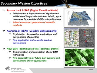 Secondary Mission Objectives Across track InSAR (Digital Elevation Model) Development & improvement of algorithm for validation of heights derived from InSAR; Input parameter for a variety of different applications Added values and generation of scientific products Along track InSAR (Velocity Measurements) Exploitation of innovative applications   and development of algorithm  New application and scientific product development New SAR Techniques (First Technical Demo.) Demonstration and exploitation of new SAR techniques New perspectives for future SAR systems and development of new applications 64 km/h 56 km/h 68 km/h 