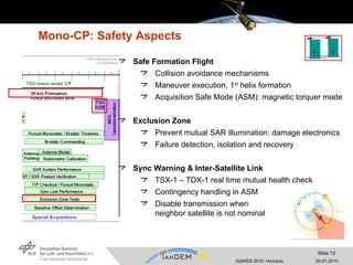 Mono-CP: Safety Aspects Safe Formation Flight Collision avoidance mechanisms Maneuver execution, 1 st  helix formation Acquisition Safe Mode (ASM): magnetic torquer mode Exclusion Zone Prevent mutual SAR illumination: damage electronics Failure detection, isolation and recovery Sync Warning & Inter-Satellite Link TSX-1 – TDX-1 real time mutual health check Contingency handling in ASM Disable transmission when  neighbor satellite is not nominal 
