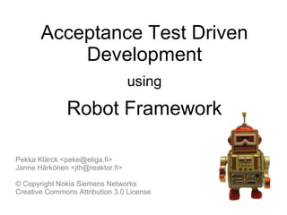 Acceptance Test Driven
Development
using
Robot Framework
Pekka Klärck <peke@eliga.fi>
Janne Härkönen <jth@reaktor.fi>
© Copyright Nokia Siemens Networks
Creative Commons Attribution 3.0 License
 
