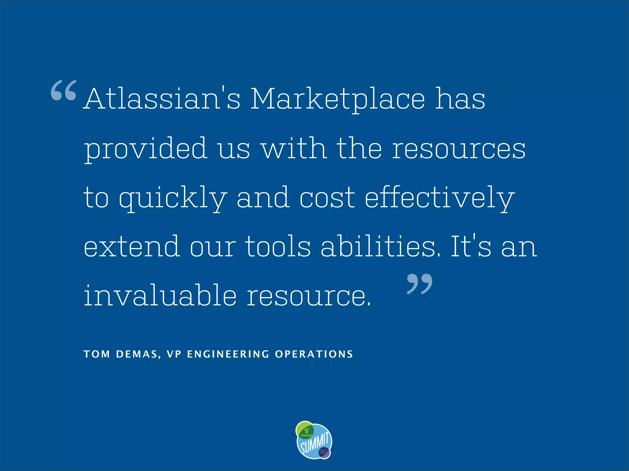 “

Atlassian’s Marketplace has
provided us with the resources
to quickly and cost effectively
extend our tools abilities. It’s an
invaluable resource.
TOM DEMAS, VP ENGINEERING OPERATIONS

”

 