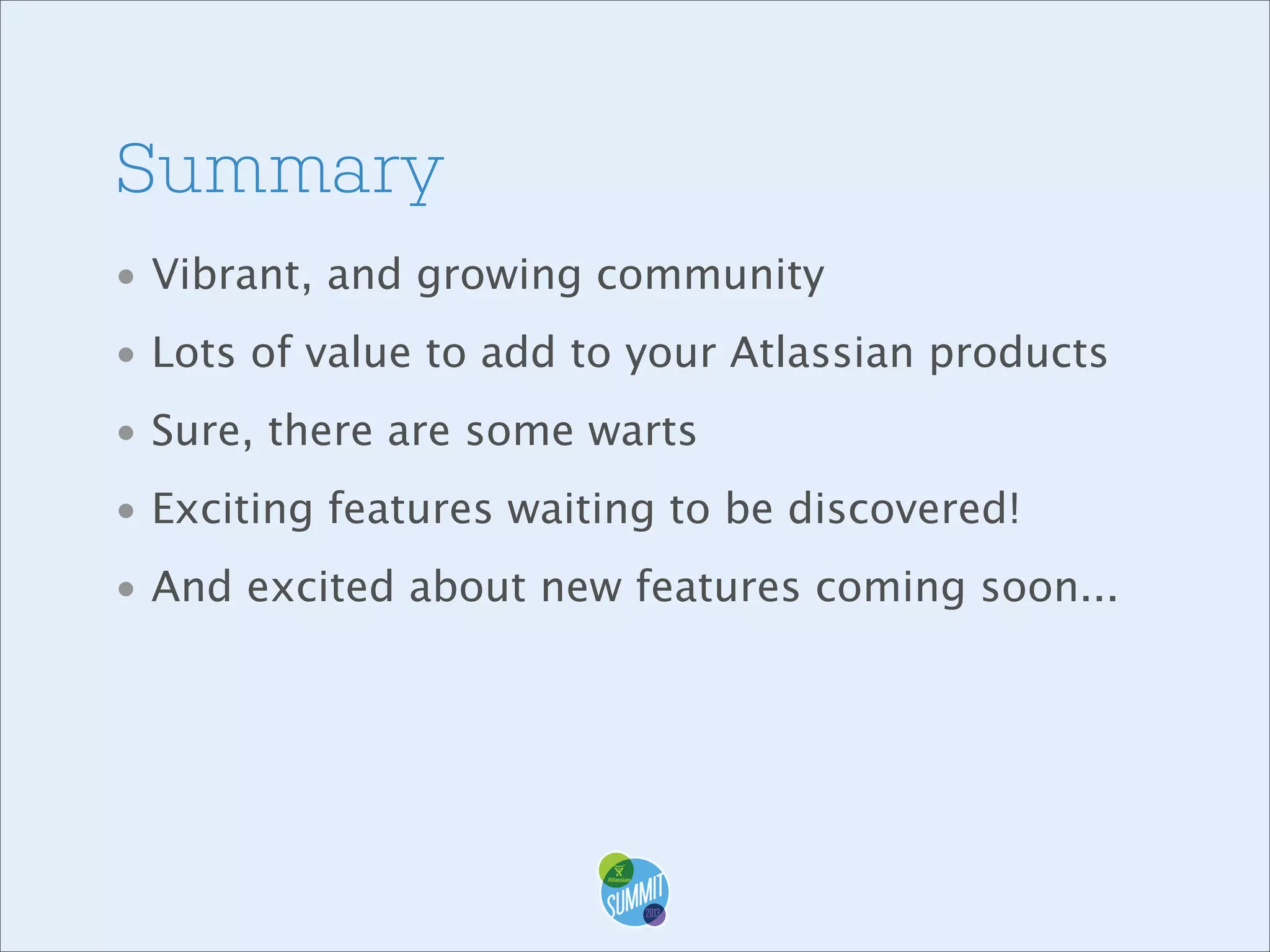Summary
• Vibrant, and growing community
• Lots of value to add to your Atlassian products
• Sure, there are some warts
• Exciting features waiting to be discovered!
• And excited about new features coming soon...

 