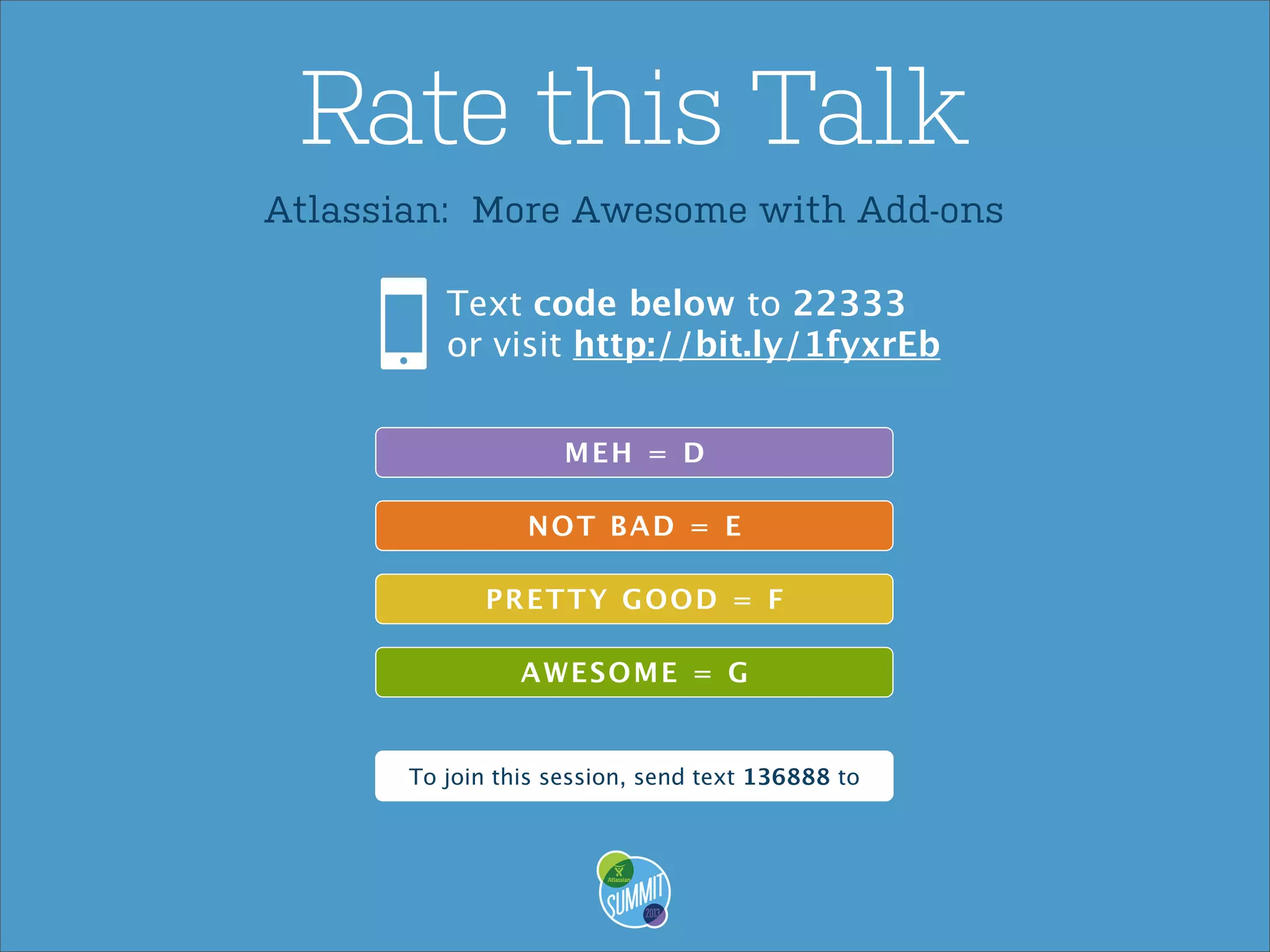 Rate this Talk
Atlassian: More Awesome with Add-ons
Text code below to 22333
or visit http://bit.ly/1fyxrEb
MEH = D
NO T BA D = E
P R ET T Y GO O D = F
A WES O ME = G

To join this session, send text 136888 to

 
