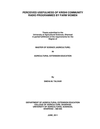 PERCEIVED USEFULNESS OF KRISHI COMMUNITY
RADIO PROGRAMMES BY FARM WOMEN
Thesis submitted to the
University of Agricultural Sciences, Dharwad
in partial fulfillment of the requirements for the
Degree of
MASTER OF SCIENCE (AGRICULTURE)
IN
AGRICULTURAL EXTENSION EDUCATION
By
SNEHA M. TALWAR
DEPARTMENT OF AGRICULTURAL EXTENSION EDUCATION
COLLEGE OF AGRICULTURE, DHARWAD
UNIVERSITY OF AGRICULTURAL SCIENCES,
DHARWAD – 580 005
JUNE, 2011
 