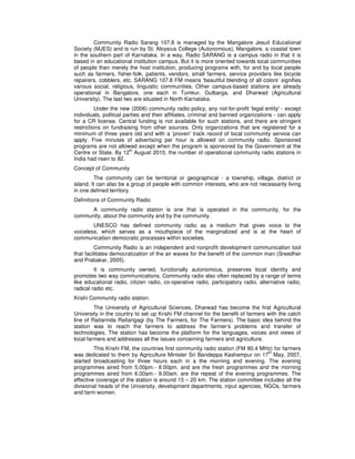 Community Radio Sarang 107.8 is managed by the Mangalore Jesuit Educational
Society (MJES) and is run by St. Aloysius College (Autonomous), Mangalore, a coastal town
in the southern part of Karnataka. In a way, Radio SARANG is a campus radio in that it is
based in an educational institution campus. But it is more oriented towards local communities
of people than merely the host institution, producing programs with, for and by local people
such as farmers, fisher-folk, patients, vendors, small farmers, service providers like bicycle
repairers, cobblers, etc. SARANG 107.8 FM means 'beautiful blending of all colors’ signifies
various social, religious, linguistic communities. Other campus-based stations are already
operational in Bangalore, one each in Tumkur, Gulbarga, and Dharwad (Agricultural
University). The last two are situated in North Karnataka.
Under the new (2006) community radio policy, any not-for-profit 'legal entity' - except
individuals, political parties and their affiliates, criminal and banned organizations - can apply
for a CR license. Central funding is not available for such stations, and there are stringent
restrictions on fundraising from other sources. Only organizations that are registered for a
minimum of three years old and with a 'proven' track record of local community service can
apply. Five minutes of advertising per hour is allowed on community radio. Sponsored
programs are not allowed except when the program is sponsored by the Government at the
Centre or State. By 12
th
August 2010, the number of operational community radio stations in
India had risen to 82.
Concept of Community
The community can be territorial or geographical - a township, village, district or
island. It can also be a group of people with common interests, who are not necessarily living
in one defined territory.
Definitions of Community Radio
A community radio station is one that is operated in the community, for the
community, about the community and by the community.
UNESCO has defined community radio as a medium that gives voice to the
voiceless, which serves as a mouthpiece of the marginalized and is at the heart of
communication democratic processes within societies.
Community Radio is an independent and nonprofit development communication tool
that facilitates democratization of the air waves for the benefit of the common man (Sreedher
and Prabakar, 2005).
It is community owned, functionally autonomous, preserves local identity and
promotes two way communications. Community radio also often replaced by a range of terms
like educational radio, citizen radio, co-operative radio, participatory radio, alternative radio,
radical radio etc.
Krishi Community radio station:
The University of Agricultural Sciences, Dharwad has become the first Agricultural
University in the country to set up Krishi FM channel for the benefit of farmers with the catch
line of Raitarinda Raitarigagi (by The Farmers, for The Farmers). The basic idea behind the
station was to reach the farmers to address the farmer’s problems and transfer of
technologies. The station has become the platform for the languages, voices and views of
local farmers and addresses all the issues concerning farmers and agriculture.
This Krishi FM, the countries first community radio station (FM 90.4 MHz) for farmers
was dedicated to them by Agriculture Minister Sri Bandeppa Kashempur on 17
th
May, 2007,
started broadcasting for three hours each in a the morning and evening. The evening
programmes aired from 5.00pm.- 8.00pm. and are the fresh programmes and the morning
programmes aired from 6.00am.- 9.00am. are the repeat of the evening programmes. The
effective coverage of the station is around 15 – 20 km. The station committee includes all the
divisional heads of the University, development departments, input agencies, NGOs, farmers
and farm women.
 