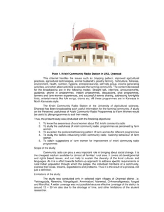 Plate 1. Krishi Community Radio Station in UAS, Dharwad
This channel handles the issues such as cropping pattern, improved agricultural
practices, agricultural technologies, animal husbandry, poultry farming, horticulture, fisheries,
environment, health, nutrition, hygiene, entrepreneurship, self help group, income generating
activities, and other allied activities to educate the farming community. The content developed
for the broadcasting are in the following modes: Straight talk, interview, announcements,
guidance, phone in programmes, instant programmes, discussions, chat programmes,
farmers and farm women experiences, and successful events sharing, addressing fortnightly
hints, entertainments like folk songs, drama etc. All these programmes are in Kannada in
North Karnataka style.
The Krishi Community Radio Station of the University of Agricultural sciences,
Dharwad has been broadcasting such useful information for the farming community. A study
on the Perceived usefulness of Krishi Community Radio Programmes by Farm Women would
be useful to plan programmes to suit their needs.
Thus, the present study was conducted with the following objectives:
1. To know the awareness of rural women about FM, krishi community radio
2. To study the usefulness of krishi community radio programmes as perceived by farm
women
3. To ascertain the preferential listening pattern of farm women for different programmes
4. To study the factors influencing krishi community radio listening behaviour of farm
women
5. To obtain suggestions of farm women for improvement of krishi community radio
programmes
Scope of the study:
Community radio can play a very important role in bringing about social change. It is
the cheapest medium available for almost all families’ rural area. It covers all developmental
and rights based issues, and can help to sustain the diversity of the local cultures and
languages. As it is a effort towards bottom-up approach to address specific requirements or
rural Indian population through which the people, the individual members of a community,
express their ideas, dreams, expectations and problems. Thus it is the result of a process, not
just a definition.
Limitations of the study:
The study was conducted only in selected eight villages of Dharwad district i.e.
Yettinagudda, Narendra, Mangalagatti, Amminabavi, Marewad, Chikkamalligawada, Mugad
and Mandihal. A wider coverage was not possible because effective coverage of the station is
around 15 – 20 km also due to the shortage of time, and other limitations of the student
researcher.
 